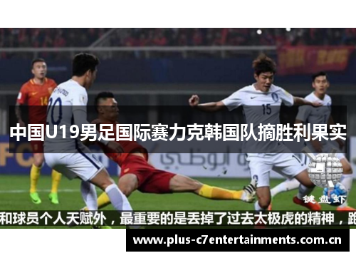 中国U19男足国际赛力克韩国队摘胜利果实 中国U19男足国际赛力克韩国队摘胜利果实